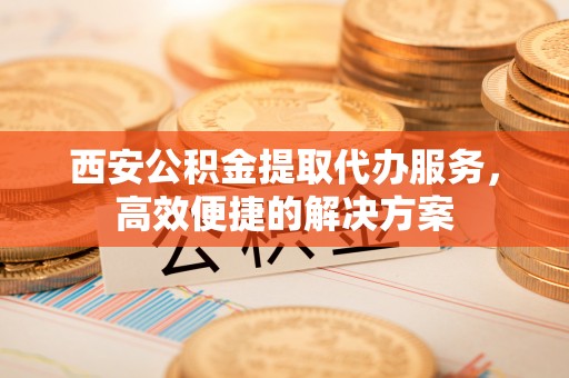 潮州西安公积金提取代办服务，高效便捷的解决方案