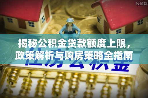 潮州揭秘公积金贷款额度上限，政策解析与购房策略全指南