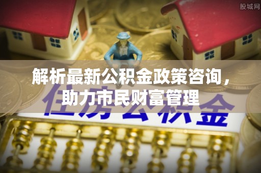 潮州解析最新公积金政策咨询，助力市民财富管理