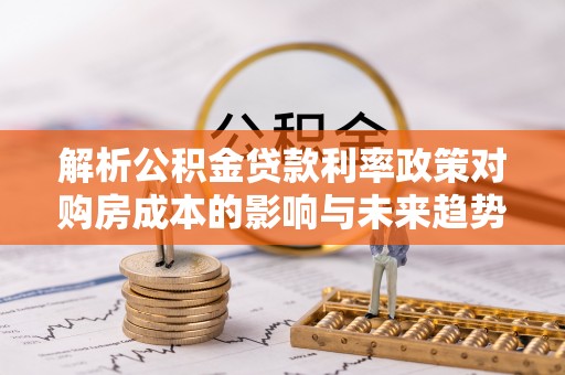 潮州解析公积金贷款利率政策对购房成本的影响与未来趋势