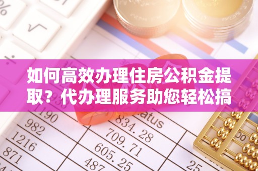潮州如何高效办理住房公积金提取？代办理服务助您轻松搞定