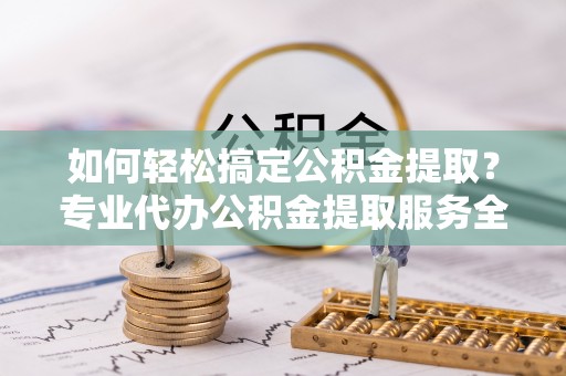 潮州如何轻松搞定公积金提取？专业代办公积金提取服务全解析
