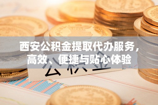 潮州西安公积金提取代办服务，高效、便捷与贴心体验