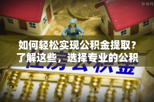 潮州如何轻松实现公积金提取？了解这些，选择专业的公积金提取代办服务
