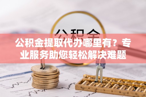 潮州公积金提取代办哪里有？专业服务助您轻松解决难题